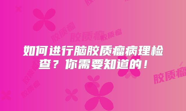 如何进行脑胶质瘤病理检查？你需要知道的！