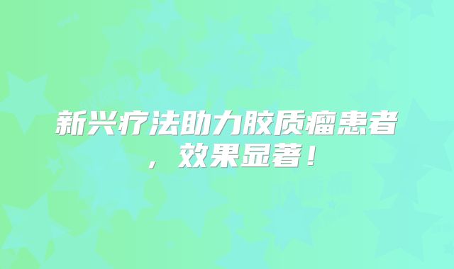 新兴疗法助力胶质瘤患者，效果显著！