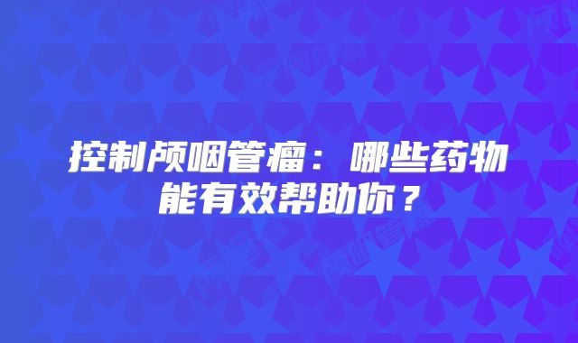 控制颅咽管瘤：哪些药物能有效帮助你？