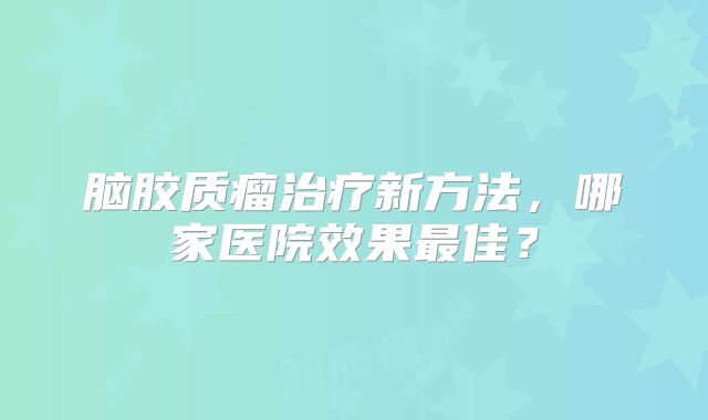 脑胶质瘤治疗新方法，哪家医院效果最佳？
