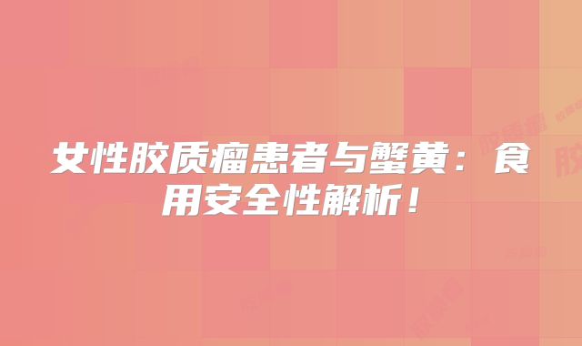 女性胶质瘤患者与蟹黄：食用安全性解析！