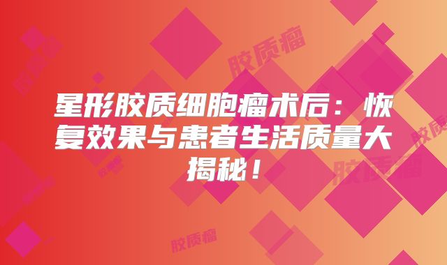 星形胶质细胞瘤术后：恢复效果与患者生活质量大揭秘！
