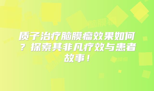 质子治疗脑膜瘤效果如何？探索其非凡疗效与患者故事！