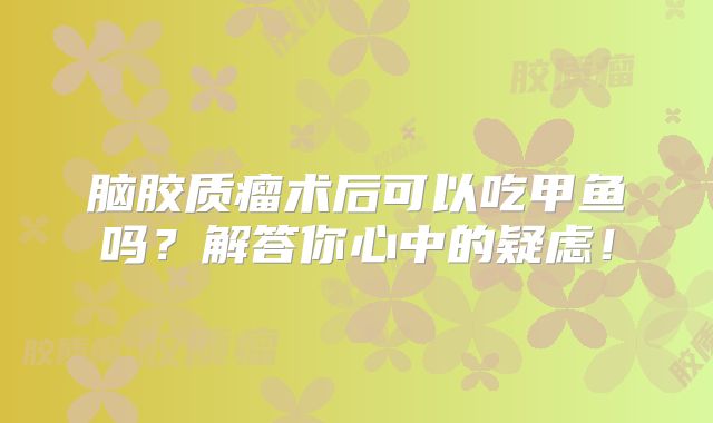 脑胶质瘤术后可以吃甲鱼吗？解答你心中的疑虑！