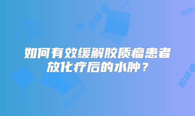 如何有效缓解胶质瘤患者放化疗后的水肿？