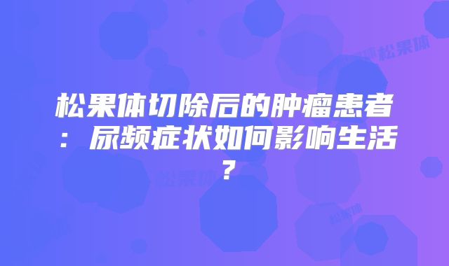 松果体切除后的肿瘤患者：尿频症状如何影响生活？