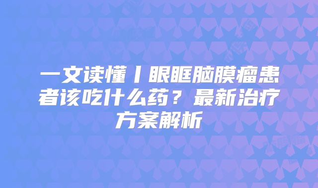 一文读懂丨眼眶脑膜瘤患者该吃什么药？最新治疗方案解析