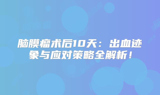 脑膜瘤术后10天：出血迹象与应对策略全解析！