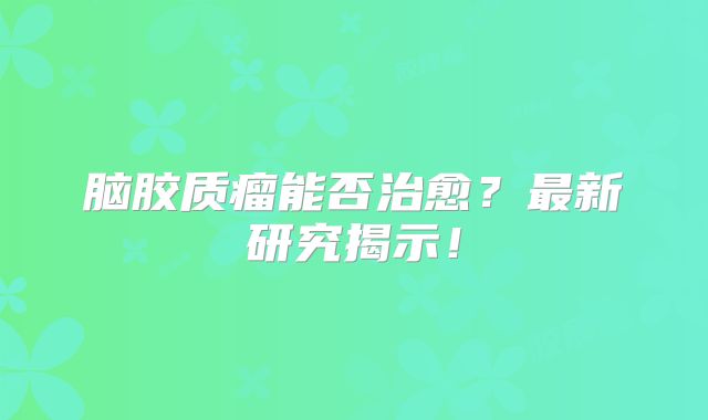 脑胶质瘤能否治愈？最新研究揭示！