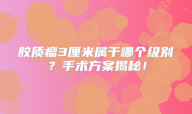 胶质瘤3厘米属于哪个级别？手术方案揭秘！