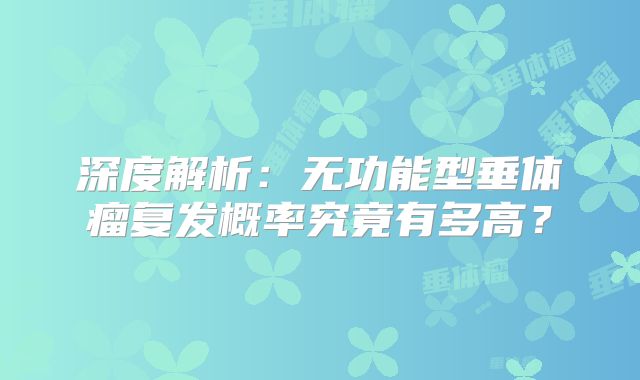 深度解析：无功能型垂体瘤复发概率究竟有多高？