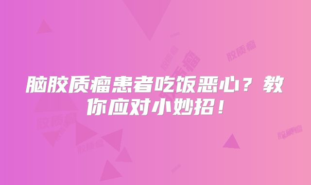 脑胶质瘤患者吃饭恶心？教你应对小妙招！