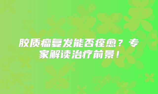 胶质瘤复发能否痊愈？专家解读治疗前景！