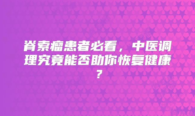 脊索瘤患者必看，中医调理究竟能否助你恢复健康？