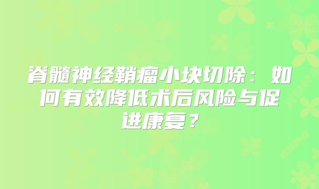 脊髓神经鞘瘤小块切除：如何有效降低术后风险与促进康复？