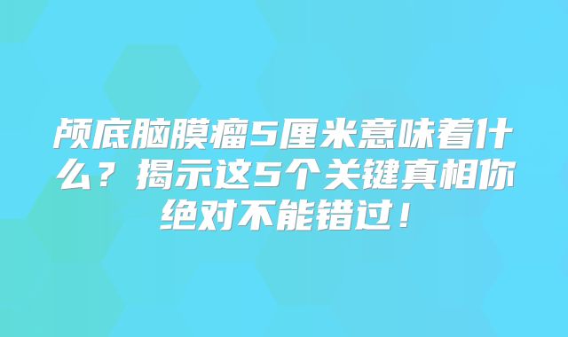 颅底脑膜瘤5厘米意味着什么？揭示这5个关键真相你绝对不能错过！