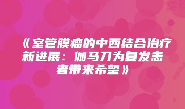 《室管膜瘤的中西结合治疗新进展：伽马刀为复发患者带来希望》