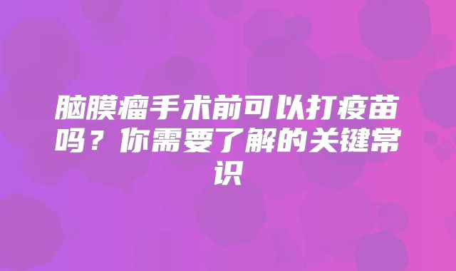 脑膜瘤手术前可以打疫苗吗？你需要了解的关键常识