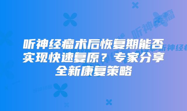 听神经瘤术后恢复期能否实现快速复原？专家分享全新康复策略