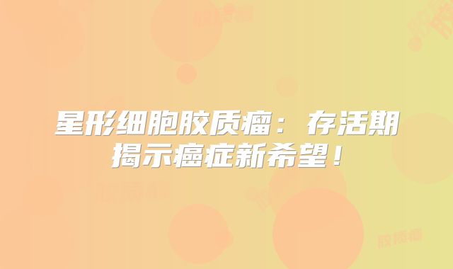 星形细胞胶质瘤：存活期揭示癌症新希望！