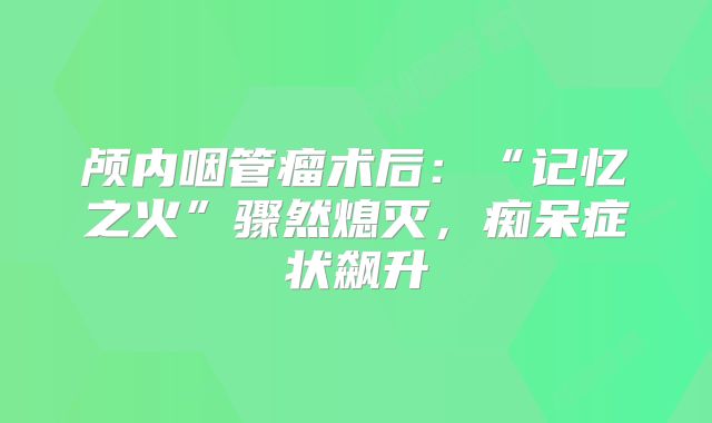 颅内咽管瘤术后：“记忆之火”骤然熄灭，痴呆症状飙升