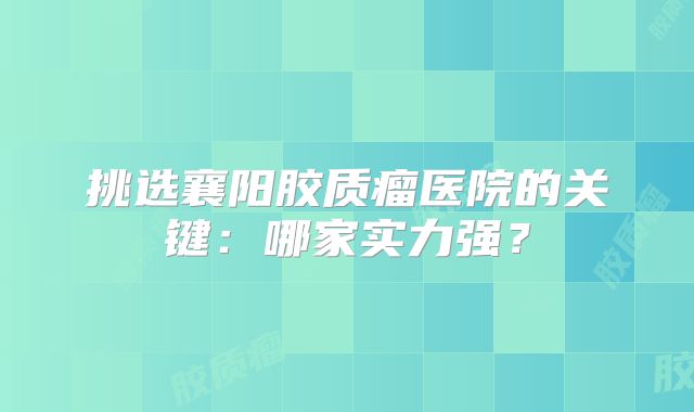 挑选襄阳胶质瘤医院的关键：哪家实力强？