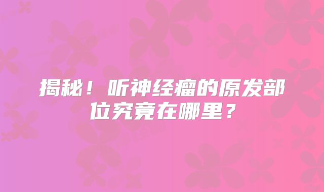 揭秘！听神经瘤的原发部位究竟在哪里？