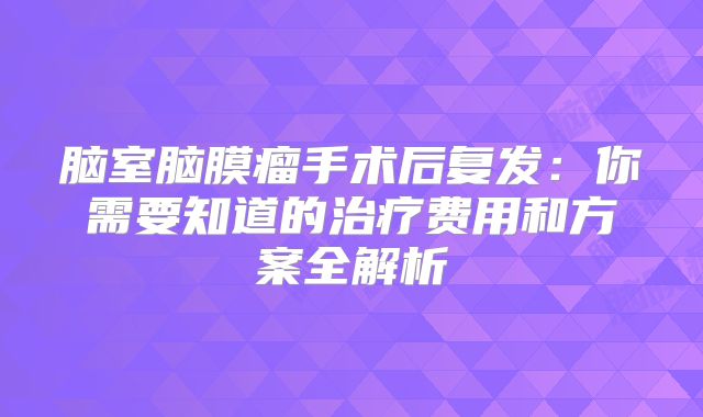 脑室脑膜瘤手术后复发：你需要知道的治疗费用和方案全解析
