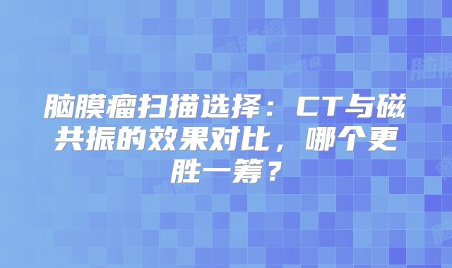 脑膜瘤扫描选择：CT与磁共振的效果对比，哪个更胜一筹？