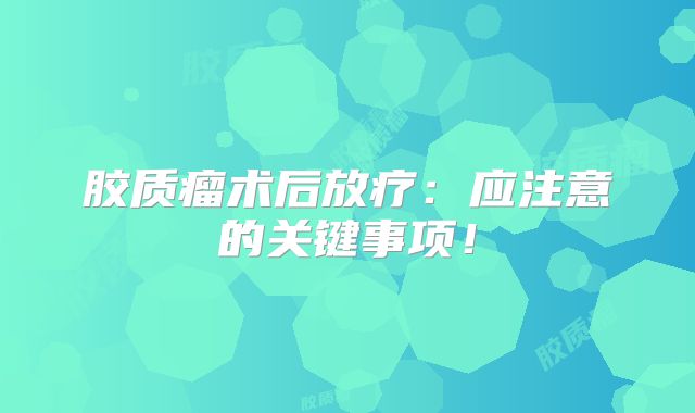 胶质瘤术后放疗：应注意的关键事项！