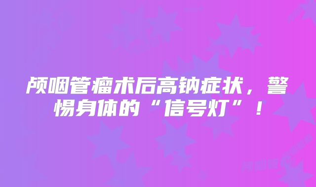 颅咽管瘤术后高钠症状，警惕身体的“信号灯”！