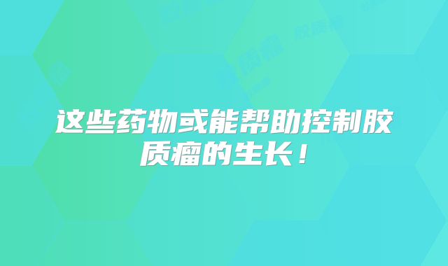 这些药物或能帮助控制胶质瘤的生长！