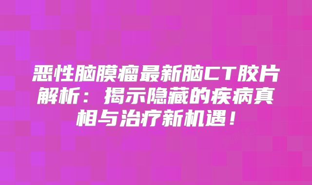 恶性脑膜瘤最新脑CT胶片解析：揭示隐藏的疾病真相与治疗新机遇！
