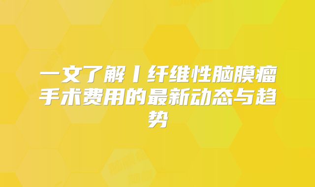 一文了解丨纤维性脑膜瘤手术费用的最新动态与趋势