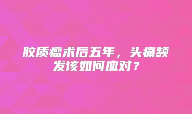 胶质瘤术后五年，头痛频发该如何应对？