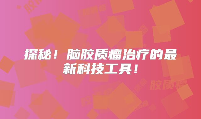 探秘！脑胶质瘤治疗的最新科技工具！
