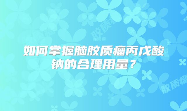 如何掌握脑胶质瘤丙戊酸钠的合理用量？