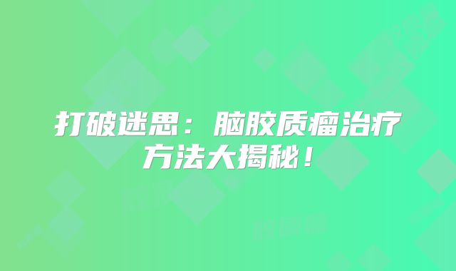 打破迷思：脑胶质瘤治疗方法大揭秘！