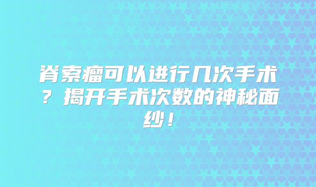 脊索瘤可以进行几次手术？揭开手术次数的神秘面纱！