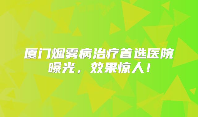 厦门烟雾病治疗首选医院曝光，效果惊人！