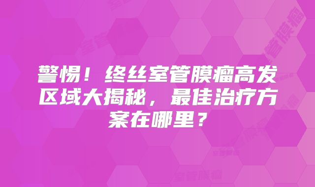 警惕！终丝室管膜瘤高发区域大揭秘，最佳治疗方案在哪里？