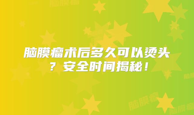 脑膜瘤术后多久可以烫头？安全时间揭秘！