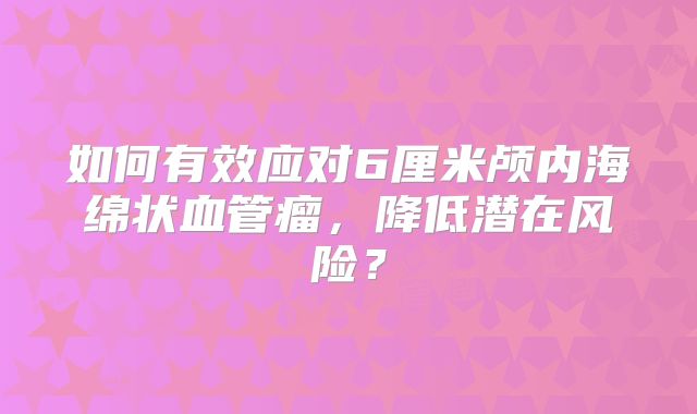 如何有效应对6厘米颅内海绵状血管瘤，降低潜在风险？