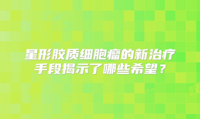 星形胶质细胞瘤的新治疗手段揭示了哪些希望？