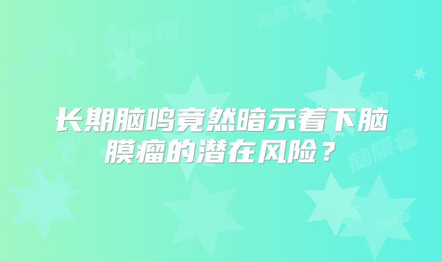 长期脑鸣竟然暗示着下脑膜瘤的潜在风险？