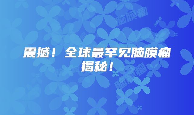 震撼！全球最罕见脑膜瘤揭秘！
