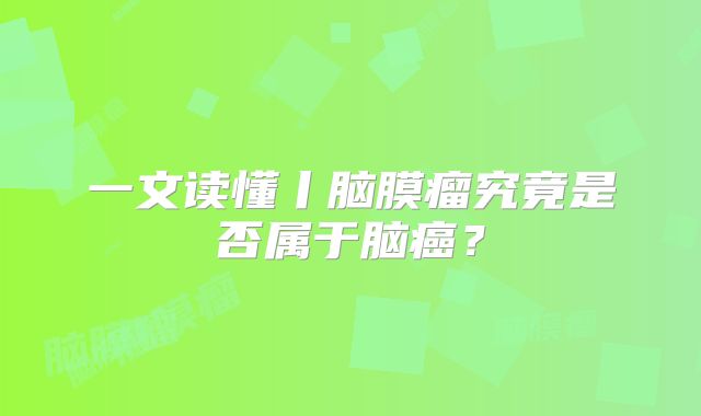 一文读懂丨脑膜瘤究竟是否属于脑癌？