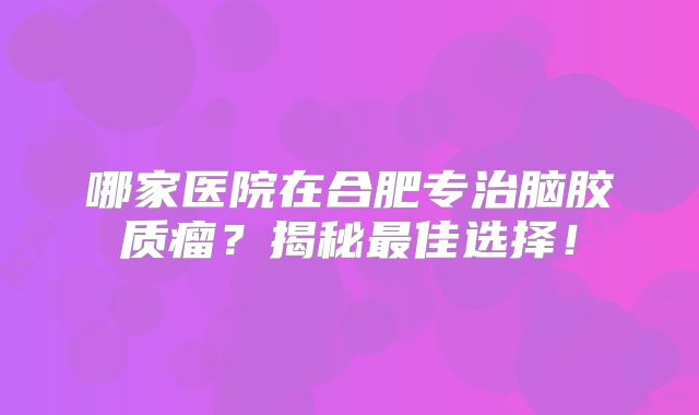 哪家医院在合肥专治脑胶质瘤？揭秘最佳选择！