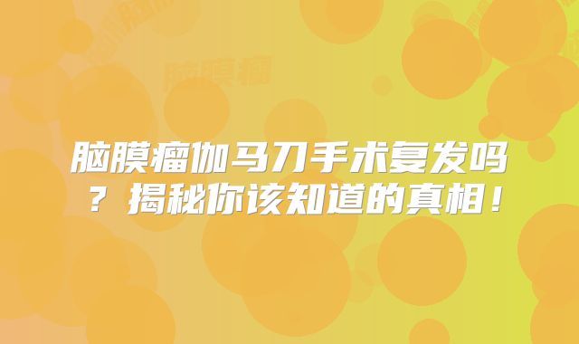 脑膜瘤伽马刀手术复发吗？揭秘你该知道的真相！