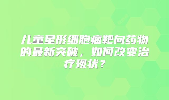 儿童星形细胞瘤靶向药物的最新突破，如何改变治疗现状？